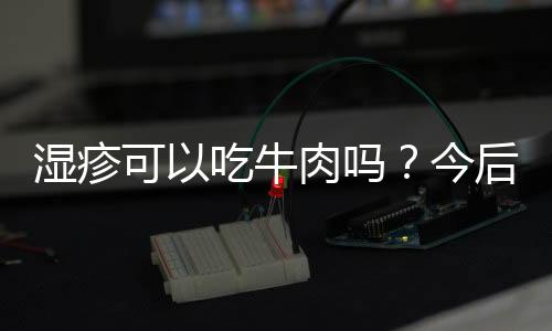 湿疹可以吃牛肉吗？今后要懂得忌口了