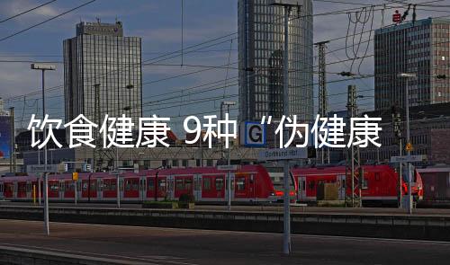 饮食健康 9种“伪健康”食物需慎吃
